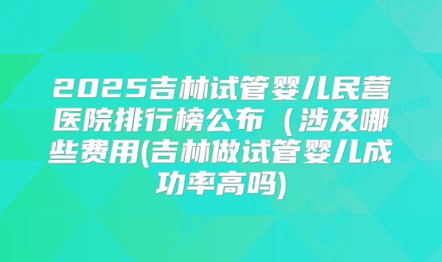 2025吉林试管婴儿民营医院排行榜公布（涉及哪些费用(吉林做试管婴儿成功率高吗)