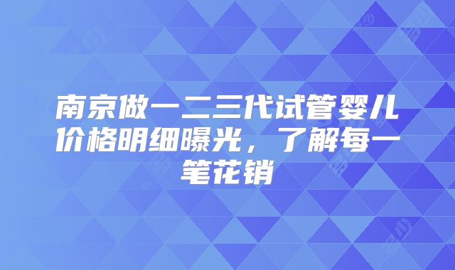 南京做一二三代试管婴儿价格明细曝光，了解每一笔花销