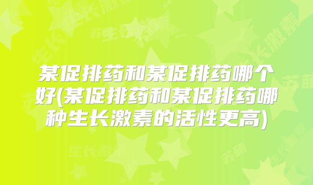 某促排药和某促排药哪个好(某促排药和某促排药哪种生长激素的活性更高)
