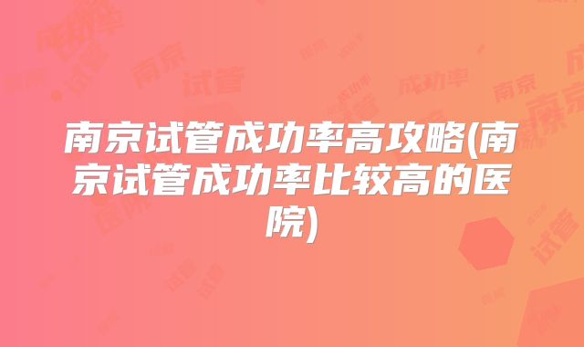 南京试管成功率高攻略(南京试管成功率比较高的医院)