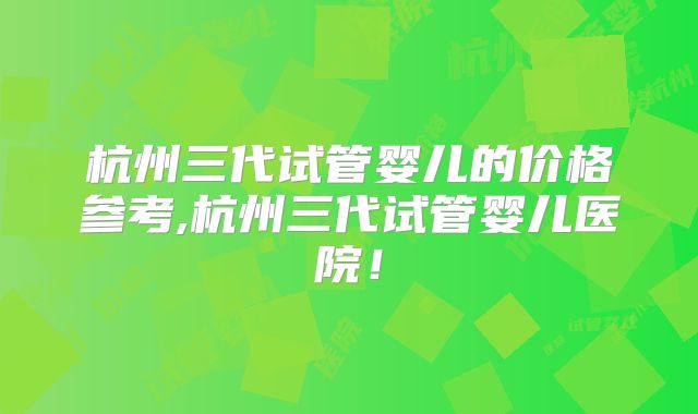 杭州三代试管婴儿的价格参考,杭州三代试管婴儿医院!