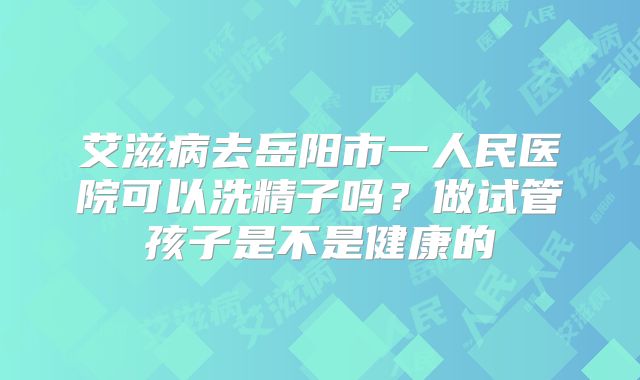 艾滋病去岳阳市一人民医院可以洗精子吗？做试管孩子是不是健康的