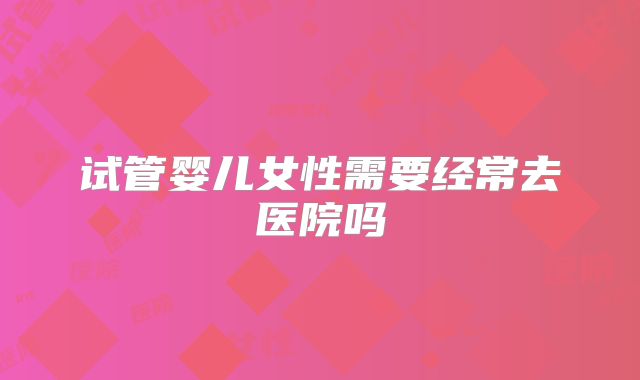 试管婴儿女性需要经常去医院吗