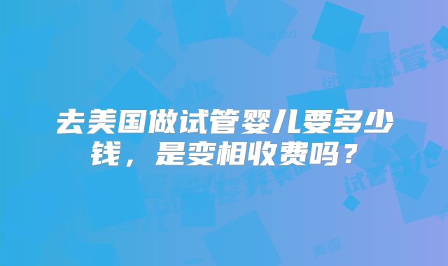 去美国做试管婴儿要多少钱,是变相收费吗?