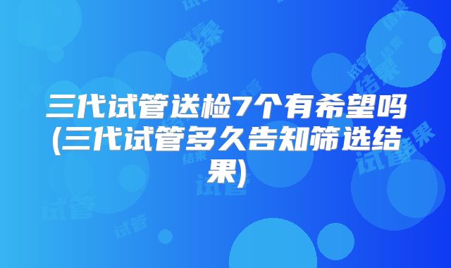三代试管送检7个有希望吗(三代试管多久告知筛选结果)