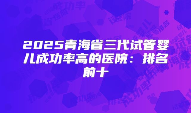 2025青海省三代试管婴儿成功率高的医院：排名前十