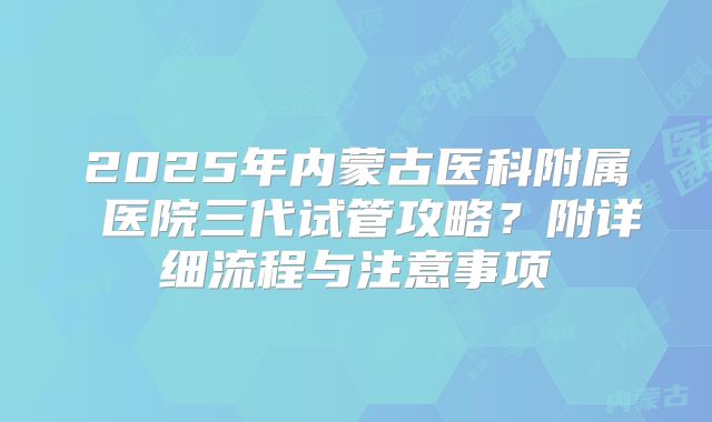 2025年内蒙古医科附属 医院三代试管攻略？附详细流程与注意事项