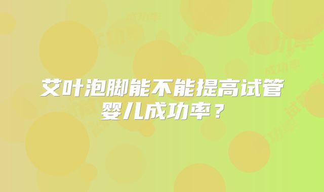 艾叶泡脚能不能提高试管婴儿成功率?