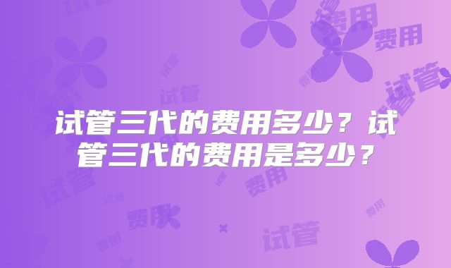 试管三代的费用多少？试管三代的费用是多少？