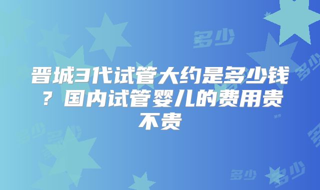 晋城3代试管大约是多少钱？国内试管婴儿的费用贵不贵