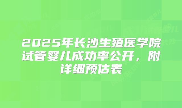 2025年长沙生殖医学院试管婴儿成功率公开,附详细预估表
