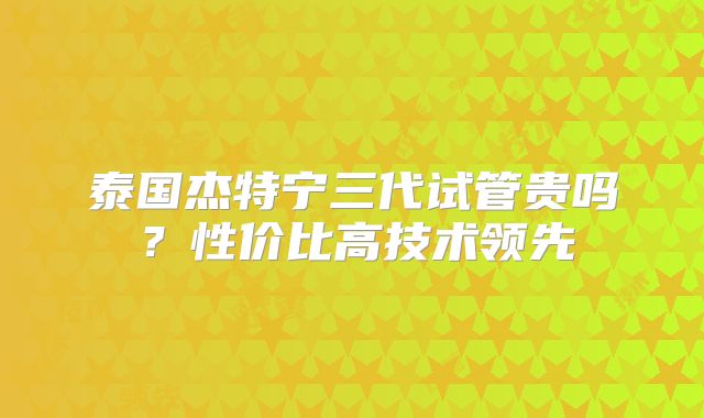 泰国杰特宁三代试管贵吗？性价比高技术领先