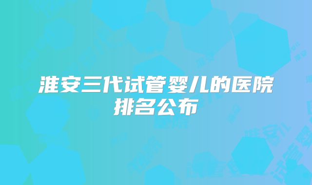 淮安三代试管婴儿的医院排名公布