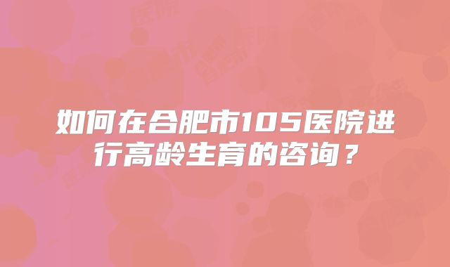如何在合肥市105医院进行高龄生育的咨询?