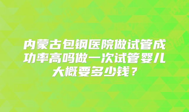 内蒙古包钢医院做试管成功率高吗做一次试管婴儿大概要多少钱？
