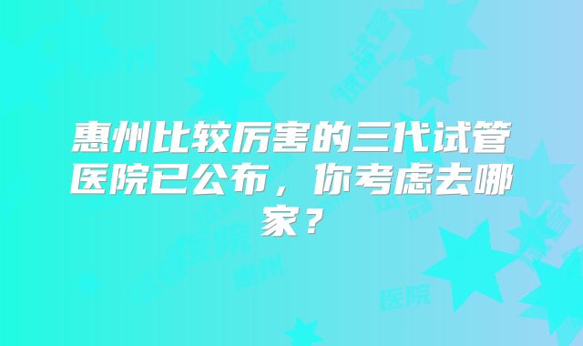 惠州比较厉害的三代试管医院已公布，你考虑去哪家？