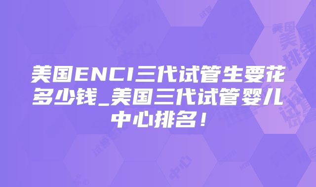 美国ENCI三代试管生要花多少钱_美国三代试管婴儿中心排名！