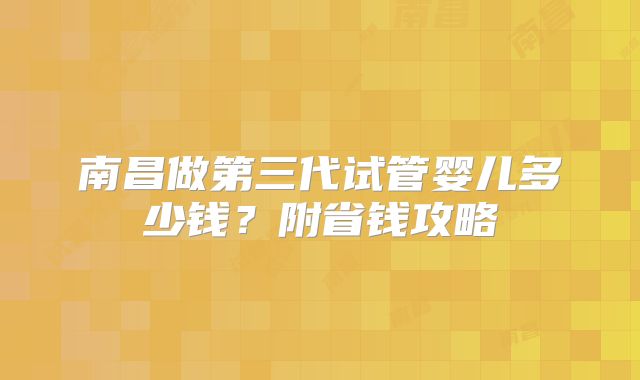 南昌做第三代试管婴儿多少钱？附省钱攻略