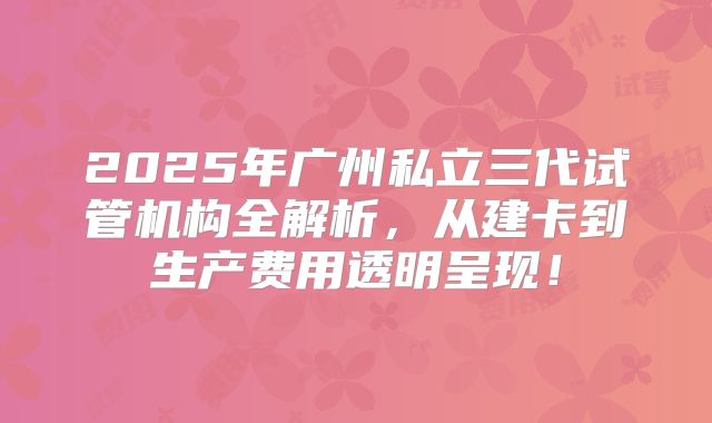 2025年广州私立三代试管机构全解析，从建卡到生产费用透明呈现！