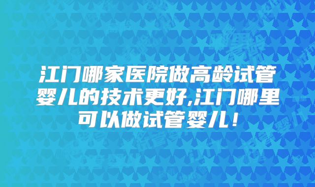 江门哪家医院做高龄试管婴儿的技术更好,江门哪里可以做试管婴儿！