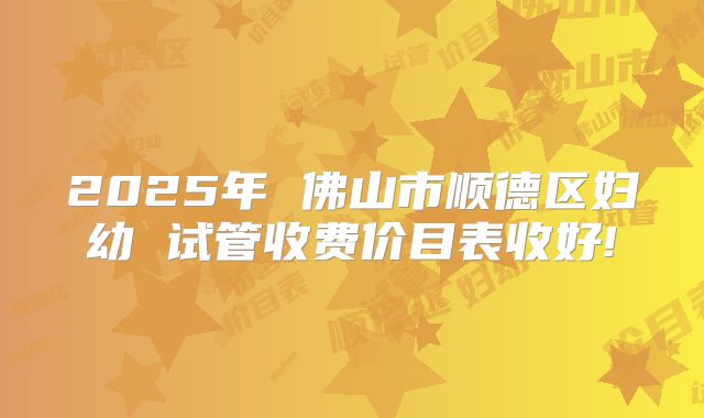 2025年 佛山市顺德区妇幼 试管收费价目表收好!