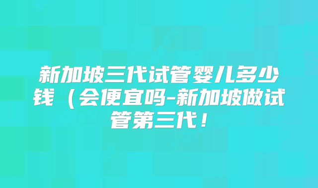 新加坡三代试管婴儿多少钱(会便宜吗-新加坡做试管第三代!