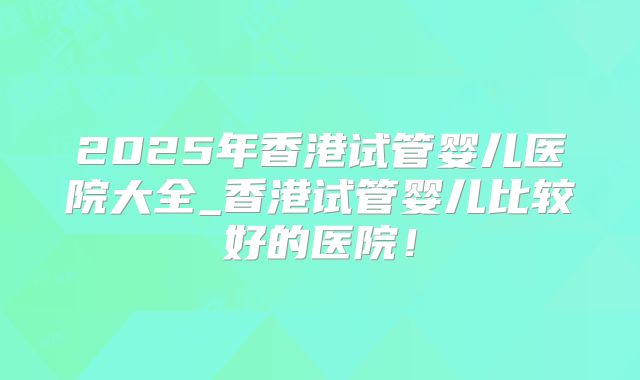 2025年香港试管婴儿医院大全_香港试管婴儿比较好的医院!
