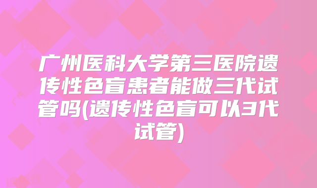 广州医科大学第三医院遗传性色盲患者能做三代试管吗(遗传性色盲可以3代试管)