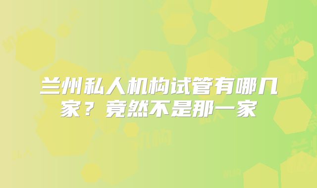 兰州私人机构试管有哪几家?竟然不是那一家