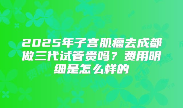 2025年子宫肌瘤去成都做三代试管贵吗？费用明细是怎么样的