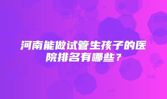 河南能做试管生孩子的医院排名有哪些？