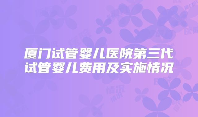 厦门试管婴儿医院第三代试管婴儿费用及实施情况