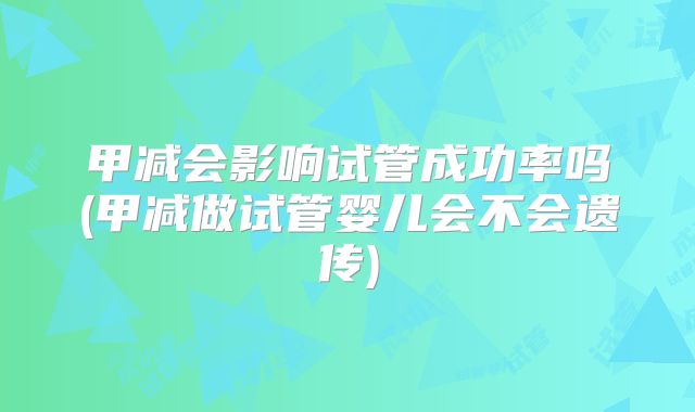 甲减会影响试管成功率吗(甲减做试管婴儿会不会遗传)
