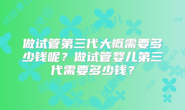 做试管第三代大概需要多少钱呢？做试管婴儿第三代需要多少钱？