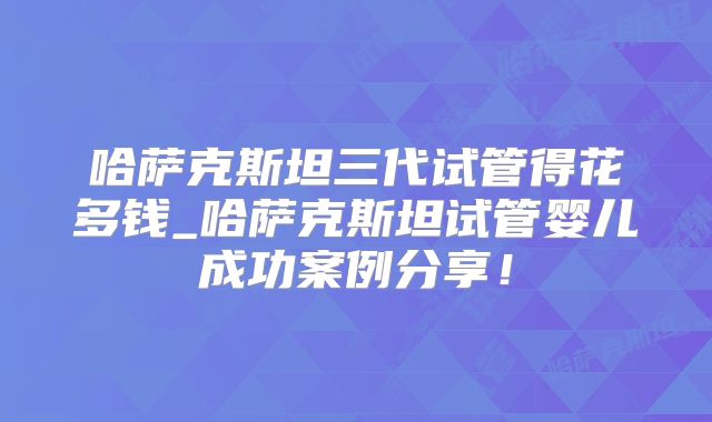 哈萨克斯坦三代试管得花多钱_哈萨克斯坦试管婴儿成功案例分享！