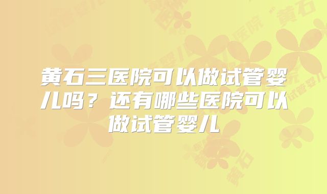 黄石三医院可以做试管婴儿吗？还有哪些医院可以做试管婴儿