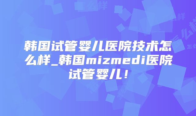 韩国试管婴儿医院技术怎么样_韩国mizmedi医院试管婴儿！