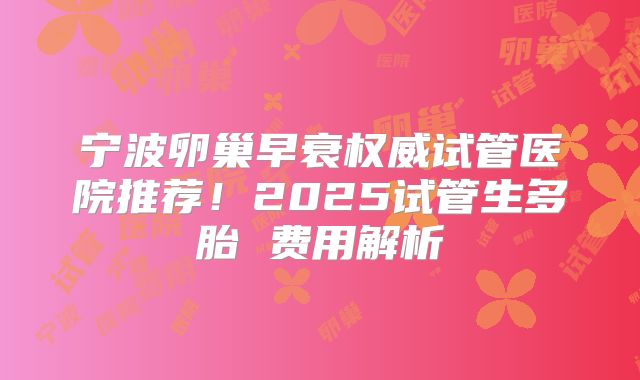 宁波卵巢早衰权威试管医院推荐!2025试管生多胎 费用解析