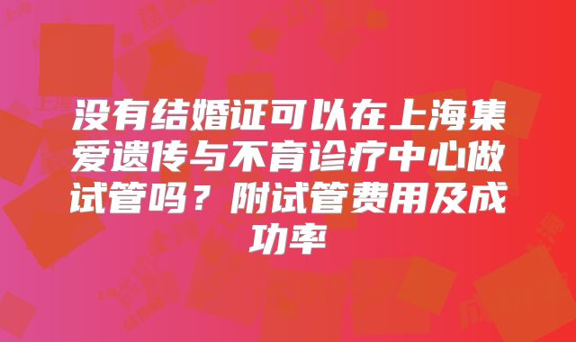 没有结婚证可以在上海集爱遗传与不育诊疗中心做试管吗？附试管费用及成功率