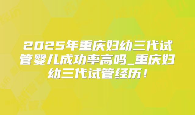 2025年重庆妇幼三代试管婴儿成功率高吗_重庆妇幼三代试管经历！