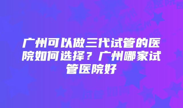 广州可以做三代试管的医院如何选择?广州哪家试管医院好