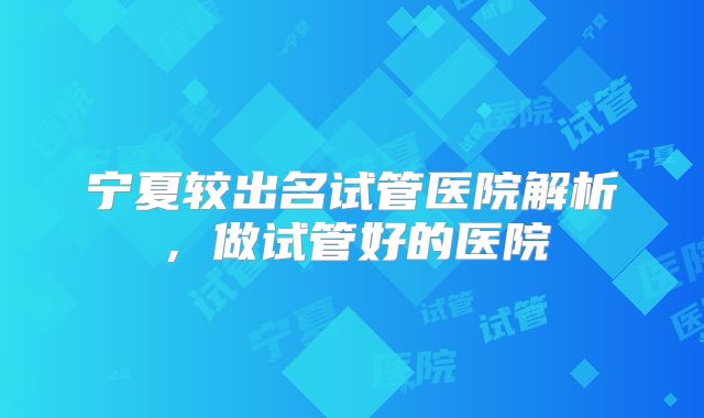 宁夏较出名试管医院解析,做试管好的医院