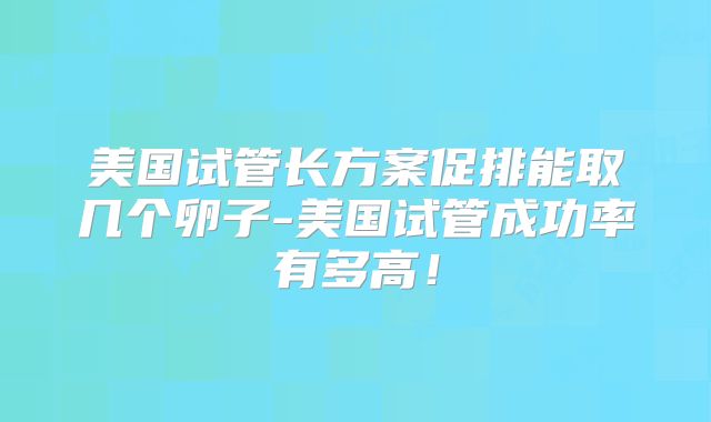 美国试管长方案促排能取几个卵子-美国试管成功率有多高!