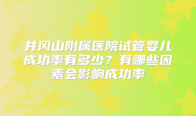 井冈山附属医院试管婴儿成功率有多少?有哪些因素会影响成功率