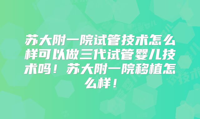 苏大附一院试管技术怎么样可以做三代试管婴儿技术吗!苏大附一院移植怎么样!
