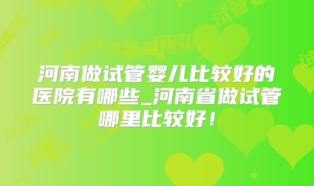 河南做试管婴儿比较好的医院有哪些_河南省做试管哪里比较好！