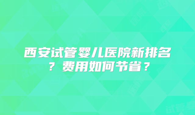 西安试管婴儿医院新排名？费用如何节省？