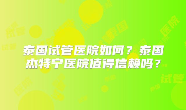 泰国试管医院如何？泰国杰特宁医院值得信赖吗？