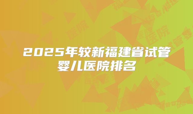 2025年较新福建省试管婴儿医院排名