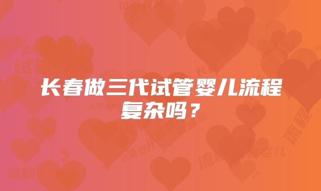 长春做三代试管婴儿流程复杂吗?